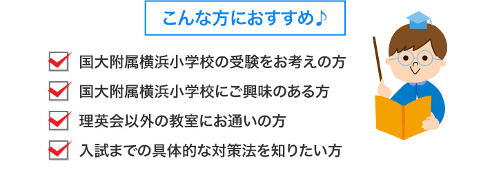 こんな方におすすめ♪●附属横浜小学校に興味がある方（まだ受験するか未定でもかまいません）●附属横浜小学校の受験をお考えの方●理英会以外の教室にお通いの方●入試までの具体的な対策法を知りたい方