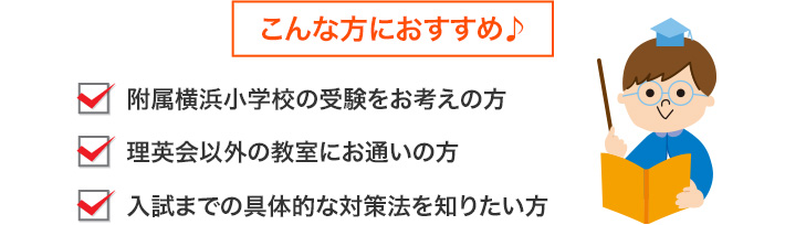 こんな方におすすめ♪●附属横浜小学校に興味がある方（まだ受験するか未定でもかまいません）●附属横浜小学校の受験をお考えの方●理英会以外の教室にお通いの方●入試までの具体的な対策法を知りたい方