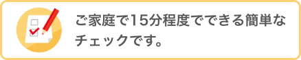 ご家庭で15分程度でできる簡単なチェックです