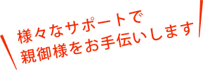 様々なサポートで親御様をお手伝いします