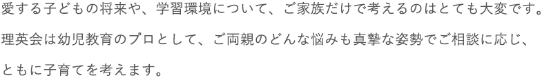 愛する子どもの将来や、学習環境について、ご家族だけで考えるのはとても大変です。理英会は幼児教育のプロとして、ご両親のどんな悩みも真摯な姿勢でご相談に応じ、ともに子育てを考えます。