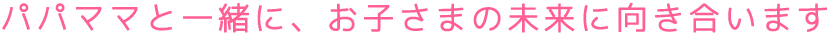 パパママと一緒に、お子さまの未来に向き合います