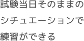 試験当日そのままの シチュエーションで 練習ができる