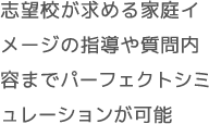 志望校が求める家庭イメージの指導や質問内容までパーフェクトシミュレーションが可能