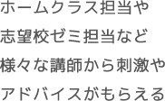 ホームクラス担当や 志望校ゼミ担当など 様々な講師から刺激や アドバイスがもらえる