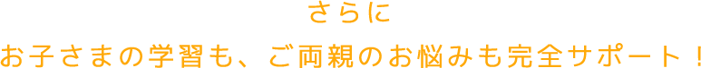さらにお子さまの学習も、ご両親のお悩みも完全サポート！