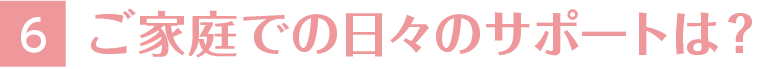 6.ご家庭での日々のサポートは？