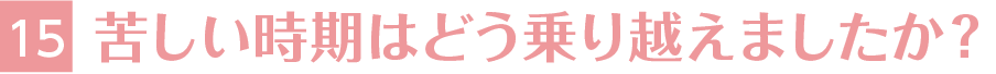 15.苦しい時期はどう乗り越えましたか？