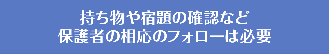 持ち物や宿題の確認など保護者の相応のフォローは必要