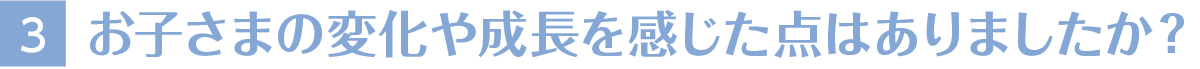 3お子さまの変化や成長を感じた点はありましたか？