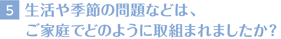 5生活や季節の問題などは、ご家庭でどのように取組まれましたか？