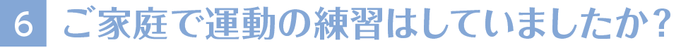 6ご家庭で運動の練習はしていましたか？