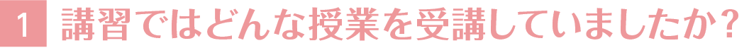 1講習ではどんな授業を受講していましたか？