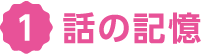 ① 話の記憶